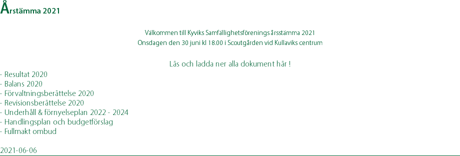 Årstämma 2021 Välkommen till Kyviks Samfällighetsförenings årsstämma 2021 Onsdagen den 30 juni kl 18.00 i Scoutgården vid Kullaviks centrum  Läs och ladda ner alla dokument här ! - Resultat 2020 - Balans 2020 - Förvaltningsberättelse 2020 - Revisionsberättelse 2020 - Underhåll & förnyelseplan 2022 - 2024 - Handlingsplan och budgetförslag - Fullmakt ombud 2021-06-06