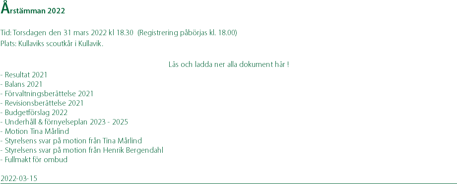 Årstämman 2022 Tid: Torsdagen den 31 mars 2022 kl 18.30 (Registrering påbörjas kl. 18.00) Plats: Kullaviks scoutkår i Kullavik. Läs och ladda ner alla dokument här ! - Resultat 2021 - Balans 2021 - Förvaltningsberättelse 2021 - Revisionsberättelse 2021 - Budgetförslag 2022 - Underhåll & förnyelseplan 2023 - 2025 - Motion Tina Mårlind - Styrelsens svar på motion från Tina Mårlind - Styrelsens svar på motion från Henrik Bergendahl - Fullmakt för ombud 2022-03-15