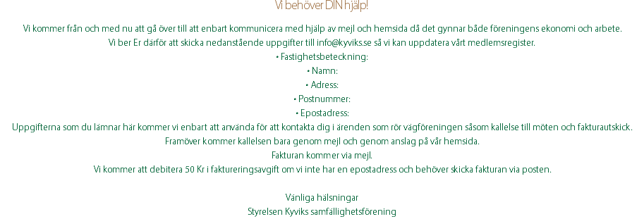 Vi behöver DIN hjälp! Vi kommer från och med nu att gå över till att enbart kommunicera med hjälp av mejl och hemsida då det gynnar både föreningens ekonomi och arbete. Vi ber Er därför att skicka nedanstående uppgifter till info@kyviks.se så vi kan uppdatera vårt medlemsregister. • Fastighetsbeteckning: • Namn: • Adress: • Postnummer: • Epostadress: Uppgifterna som du lämnar här kommer vi enbart att använda för att kontakta dig i ärenden som rör vägföreningen såsom kallelse till möten och fakturautskick. Framöver kommer kallelsen bara genom mejl och genom anslag på vår hemsida. Fakturan kommer via mejl. Vi kommer att debitera 50 Kr i faktureringsavgift om vi inte har en epostadress och behöver skicka fakturan via posten. Vänliga hälsningar Styrelsen Kyviks samfällighetsförening