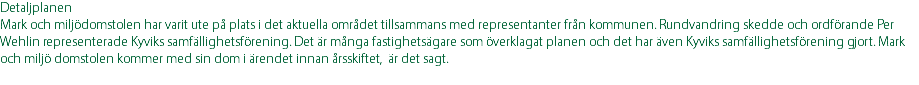 Detaljplanen Mark och miljödomstolen har varit ute på plats i det aktuella området tillsammans med representanter från kommunen. Rundvandring skedde och ordförande Per Wehlin representerade Kyviks samfällighetsförening. Det är många fastighetsägare som överklagat planen och det har även Kyviks samfällighetsförening gjort. Mark och miljö domstolen kommer med sin dom i ärendet innan årsskiftet, är det sagt. 